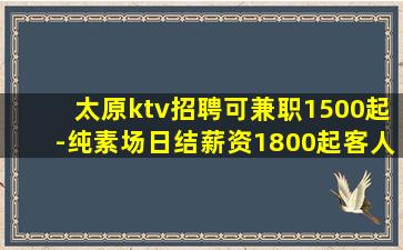 太原ktv招聘可兼职1500起-纯素场日结薪资1800起客人